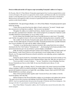 Protests within and outside ofCongresserupt surrounding Netanyahu’s address to Congress
On Tuesday,March 3, Prime Minister Netanyahu argued against Iran’snuclear programbefore a joint
session of Congress.The speech was opposed by Arabs, Israelis, and Democrats alike,but welcomed by
members of the Republican party such as Sen. John McCain and Speakerof the House John Boehner.
Both protesters and supporters alike convened on Capitol Hill and citiesnationwide to voice their
opinions on this historic address.
WASHINGTON - The speech begun officially at 11 AM as Prime Minister Netanyahu prepared to speak
before the meeting.
“I know that my speech has been the subject of much controversy,” he stated. “I deeply regret
that some perceive my being here as political. That was never my intention.”
Throughout his address,he recalled Israeli history, thanked America for its unwavering support,
and, more often, questioned Iran’s intentions with a nuclear program by accusing Iran’s Supreme Leader
Ayatollah Khamenei of anti-Semitism by way of violent tweets.
He also claimed that Hezbollah leader Hassan Nasrallah threatens to nuke Israel: “[Nasrallah]
said: If all the Jews gather in Israel, it will save us the trouble of chasing them down around the world.”
This wouldn’t be the first time Netanyahu spoke openly about his fears of a nuclear Iranian state;
on Sept. 29 when addressing the UN General Assembly, Netanyahu proclaimed that Ayatollah Khomeini
once vowed to dominate the world with his militant Islamic doctrine.
“You know, to say that Iran doesn’t practice terrorism is like saying Derek Jeter never played
shortstop for the New York Yankees,” Netanyahu said. “ ...this bemoaning by the Iranian president of the
spread of terrorism has got to be one of history’s greatest displays of doubletalk.”
While the Senate was packed with noted senators such as Majority Leader Mitch McConnell and
House Minority Leader Nancy Pelosi (as well as special guest award-winning author of Night,Elie
Wiesel), over 50 congressional Democrats refused to attend the event, indicating partisan complications
within the House.
During the speech,Israelis For a Sustainable Future protested outside the Israeli consulate in New
York City. Hunter College student and activist Abraham Gutman claims that “Bibi does not speak for us.”
“Every year, there’s a cycle of violence…” he says. “Israelis live in fear of bombing from Iran,
because Netanyahu uses Iran as a silver bullet for any issue [Israelis] want to discuss. It’s not
sustainable.”
The previous night on Monday, March 2, Netanyahu spoke at the annual American IsraelPublic
Affairs Committee (AIPAC) in which he defends his coming address to Congress. Upon leaving, he was
greeted with hundreds of protesters on Capitol Hill, some holding a banner which read NETANYAHU:
WAR CRIMINAL in red, black, and green.
Many of these protestors joined together under Veterans for Peace,the Coalition to End the
Israeli Occupation, and Code Pink.
Michael Sampson of the Dream Defenders explains was in attendance and explains their mission:
“The goals were to raise awareness and challenge Israeli Prime Minister Benjamin Netanyahu and
AIPAC. Israelis an apartheid nation that persecutes the people of Palestine and African immigrants...Our
message is for the U.S. government to end all foreign aid to Israel.”
Since Prime Minister Netanyahu’s address, the US and Iran have moved forward in talks of the
nuclear program.
 
