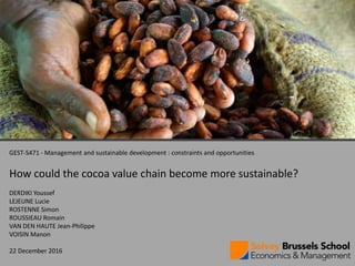 1
GEST-S471 - Management and sustainable development : constraints and opportunities
How could the cocoa value chain become more sustainable?
DERDIKI Youssef
LEJEUNE Lucie
ROSTENNE Simon
ROUSSIEAU Romain
VAN DEN HAUTE Jean-Philippe
VOISIN Manon
22 December 2016
 