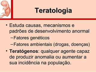 TeratologiaTeratologia
• Estuda causas, mecanismos e
padrões de desenvolvimento anormal
–Fatores genéticos
–Fatores ambientais (drogas, doenças)
• Teratógenos: qualquer agente capaz
de produzir anomalia ou aumentar a
sua incidência na população.
 