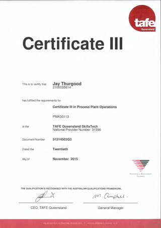 -
Certificate III
This is to certify that Jay Thurgood
2100035814
has fulfilled the requirements for
Certificate III in Process Plant Operations
PMA30113
at the TAFE Queensland SkillsTech
National Provider Number 31396
Document Number 51514502Q3
Dated the Twentieth
day of November 2015
-NATIONALLY RECOGNISED
TRAINING
THE QUALIFICATION IS RECOGNISED WITH THE AUSTRALIAN QUALIFICATIONS FRAMEWORK.
CEO, TAFE Queensland General Manager
ISSUED WITHOUT ALTERATIONS OR ERASURES I ISAS365 VERSION 10 (AUGUST 2014)
 