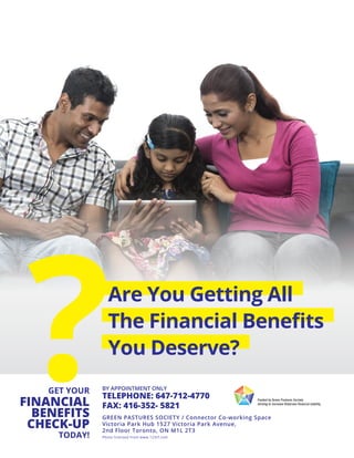 Are You Getting All
The Financial Benefits
You Deserve?
GET YOUR
FINANCIAL
BENEFITS
CHECK-UP
TODAY!
?TELEPHONE: 647-712-4770
FAX: 416-352- 5821
GREEN PASTURES SOCIETY / Connector Co-working Space
Victoria Park Hub 1527 Victoria Park Avenue,
2nd Floor Toronto, ON M1L 2T3
Photo licensed from www.123rf.com
BY APPOINTMENT ONLY
 
