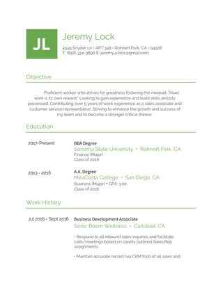 JL
Jeremy Lock
4949 Snyder Ln • APT 348 • Rohnert Park, CA • 94928
T:​ (858) 334-3896 ​E:​ jeremy.a.lock@gmail.com
Objective
Proficient worker who strives for greatness fostering the mindset, "Hard
work is its own reward." Looking to gain experience and build skills already
possessed. Contributing over 5 years of work experience as a sales associate and
customer service representative. Striving to enhance the growth and success of
my team and to become a stronger critical thinker.
Education
2017-Present
2013 - 2016
BBA Degree
Sonoma State University • Rohnert Park, CA
Finance (Major)
Class of 2018
A.A. Degree
MiraCosta College • San Diego, CA
Business (Major) ​•​ GPA: 3.00
Class of 2016
Work History
Jul 2016 - Sept 2016 Business Development Associate
Sonic Boom Wellness • Carlsbad, CA
• Respond to all inbound sales inquiries and facilitate
calls/meetings based on clearly outlined Sales Rep
assignments.
• Maintain accurate record (via CRM tool) of all sales and
 