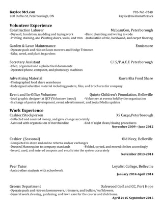 Kaylee  McLean                                                                                                      705-­‐761-­‐0240  
760  Duffus  St,  Peterborough,  ON                                                        kaylee@mediamatters.ca  
  
Volunteer  Experience  
Construction  Laborer                                                      McLeanCon,  Peterborough  
-­‐Drywall,  Insulation,  mudding  and  taping  work                                -­‐Basic  plumbing  and  wiring  to  code  
-­‐Priming,  staining,  and  Painting  doors,  walls,  and  trim      -­‐Installation  of  tile,  hardwood,  and  carpet  flooring.  
  
Garden  &  Lawn  Maintenance                                                                       Ennismore  
-­‐Operate  push  and  ride-­‐on  lawn  mowers  and  Hedge  Trimmer                                        
-­‐Rake,  weed,  and  plant  in  gardens  
                                
Secretary  Assistant                                 C.I.S/P.A.C.E  Peterborough  
-­‐Filed,  organized  and  alphabetized  documents                                
-­‐Operated  phone,  computer,  and  photocopy  machines  
  
Advertising  Material                                                                                                                                                                                          Kawartha  Food  Share  
-­‐Photographed  food  share  warehouse  
-­‐Redesigned  advertise  material  including  posters,  files,  and  brochures  for  company     
  
Event  and  In-­‐Office  Volunteer                   Quinte  Children’s  Foundation,  Belleville  
-­‐Lead  graphic  designer  at  QCF  (Volunteer  based)                        -­‐Volunteer  at  events  held  by  the  organization  
-­‐In  charge  of  poster  development,  event  advertisement,  and  Social  Media  updates  
  
Work  Experience  
Cashier/Stockperson                                                                                                                                                                                  XS  Cargo,Peterborough  
-­‐Collected  and  counted  money,  and  gave  change  accurately  
-­‐Assisted  with  organization  of  merchandise                                          -­‐End  of  night  clean/closing  procedures  
November  2009  –  June  2012  
  
  
Cashier    (Seasonal)                                                             Old  Navy,  Belleville  
-­‐Completed  in-­‐store  and  online  returns  and/or  exchanges  
-­‐Dressed  Mannequins  to  company  standards                                      -­‐Folded,  sorted,  and  moved  clothes  accordingly  
-­‐Issued,  used,  and  entered  coupons  and  emails  into  the  system  accurately  
November  2013-­2014  
  
  
Peer  Tutor                                           Loyalist  College,  Belleville  
-­‐Assist  other  students  with  schoolwork  
January  2014-­April  2014  
  
  
Greens  Department                                                                        Dalewood  Golf  and  CC,  Port  Hope  
-­‐Operate  push  and  ride-­‐on  lawnmowers,  trimmers,  and  buffalo/leaf  blowers.  
-­‐General  work  cleaning,  gardening,  and  lawn  care  for  the  course  and  club  home.  
April  2015-­September  2015  
 