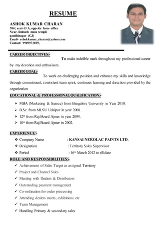 RESUME
ASHOK KUMAR CHARAN
704/, sect-13 A, opp-Air force office
Near- limbuch mata temple
gandhinagar (GJ)
Email- ashokkumar_charan@yahoo.com
Contact: 9909973699,
CAREER OBJECTIVES:-
To make indelible mark throughout my professional career
by my devotion and enthusiasm.
CAREER GOAL:-
To work on challenging position and enhance my skills and knowledge
through commitment, consistent team spirit, continues learning and direction provided by the
organization
EDUCATIONAL & PROFESSIONALQUALIFICATION:-
 MBA (Marketing & finance) from Bangalore University in Year 2010.
 B.Sc. from MLSU Udaipur in year 2008.
 12th from Raj Board Ajmer in year 2004.
 10th from Raj Board Ajmer in 2002.
EXPERIENCE:-
 Company Name : KANSAI NEROLAC PAINTS LTD.
 Designation : Territory Sales Supervisor
 Period : 16th March 2012 to till date
ROLE AND RESPONSIBILITIES:-
 Achievement of Sales Target as assigned Territory
 Project and Channel Sales
 Meeting with Dealers & Distributors
 Outstanding payment management
 Co-ordination for order processing
 Attending dealers meets, exhibitions etc
 Team Management
 Handling Primary & secondary sales
 