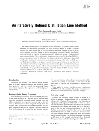 An Iteratively Reﬁned Distillation Line Method
Chris Hassan and Angelo Lucia
Dept. of Chemical Engineering, University of Rhode Island, Kingston, RI 02881
DOI 10.1002/aic.12434
Published online November 9, 2010 in Wiley Online Library (wileyonlinelibrary.com).
The focus of this article is distillation design feasibility. It is shown that existing
methods for determining feasibility can give incorrect results or produce feasible
designs that waste energy due to over-speciﬁcation and mass balance errors. An itera-
tive reﬁnement procedure based on direct substitution is proposed within the distilla-
tion line method of Lucia et al. that automatically adjusts one product composition to
determine feasibility. Direct substitution equations are presented in detail and 14 liter-
ature examples are used to illustrate the efﬁcacy of iterative reﬁnement. Numerical
results show that iterative reﬁnement can ﬁnd feasible designs that other methods can-
not ﬁnd, often resulting in signiﬁcant reductions in energy requirements, and that it is
all product compositions, not just trace compositions that affect most shortcut methods
for distillation design. Iterative reﬁnement can also ﬁnd minimum energy requirements
and identify sets of speciﬁcations that give infeasible designs. VVC 2010 American Institute
of Chemical Engineers AIChE J, 57: 2164–2173, 2011
Keywords: distillation synthesis and design, distillation line methods, iterative
reﬁnement
Introduction
Distillation line methods1,5
are shortcut design methods
used in the early stages of synthesis and design of separa-
tion processes and are based on generating liquid
composition trajectories for a given set of desired product
speciﬁcations.
Boundary Value Design Procedure
In the boundary value design procedure (BVDP) described
in the study of Levy et al.,1
a reﬂux ratio is selected and a
rectifying trajectory is generated starting from the given dis-
tillate composition moving down from the top of the col-
umn. A boil-up ratio is then computed directly from the
selected reﬂux ratio and the calculated boil-up ratio and bot-
toms composition are used to generate a stripping trajectory
from the bottom up. If the rectifying and stripping trajecto-
ries intersect, then the column design is considered feasible.
Otherwise the design is infeasible, a new value of the
reﬂux ratio is selected and the procedure is repeated (see
Ref. 2).
When applied to mixtures with four or more components,
the BVDP easily fails to ﬁnd feasible designs when they exist.
To see this, consider the following motivating example.
Motivating example
Consider the following simple example in which it is
desired to separate a saturated liquid feed of n-pentane (1),
n-hexane (2), n-heptane (3), and n-octane (4) at 1 atm into a
high purity distillate product of 99 mol % or better of n-pen-
tane and a bottoms product that is essentially an equimolar
mixture of hexane, heptane, and octane. The exact speciﬁca-
tions for the feed and bottoms compositions, as well as the
distillate composition assumed for the purpose of applying
the BVDP are shown in Table 1. The reader should not con-
fuse this assumed distillate composition with the distillate
speciﬁcation of 99 mol % or better of n-pentane. The phase
models used in this example was Raoult’s law. Extended
Antoine constants can be found in Appendix Table A1.
Correspondence concerning this article should be addressed to A. Lucia at
lucia@egr.uri.edu.
VVC 2010 American Institute of Chemical Engineers
2164 AIChE JournalAugust 2011 Vol. 57, No. 8
 