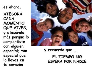 es ahora.
ATESORA
CADA
MOMENTO
QUE VIVES,
y atesóralo
más porque lo
compartiste
con alguien
especial; tan   y recuerda que …
especial que       EL TIEMPO NO
lo llevas en     ESPERA POR NADIE
tu corazón
 