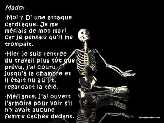 Mado:
-Moi ? D’ une attaque
cardíaque. Je me
méfiais de mon mari
car je pensais qu’il me
trompait.
-Hier je suis rentrée
du travail plus tôt que
prévu, j’ai couru
jusqu’à la chambre et
il était nu au lit,
regardant la télé.
-Méfiante, j’ai ouvert
l’armoire pour voir s’il
n’y avait aucune
femme cachée dedans.
 