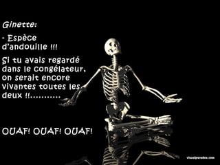 Ginette:
- Espèce
d’andouille !!!
Si tu avais regardé
dans le congélateur,
on serait encore
vivantes toutes les
deux !!...........



OUAF! OUAF! OUAF!
 