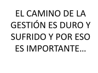 EL CAMINO DE LA 
GESTIÓN ES DURO Y 
SUFRIDO Y POR ESO 
ES IMPORTANTE… 
 