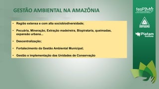 GESTÃO AMBIENTAL NA AMAZÔNIA
11
• Região extensa e com alta sociobiodiversidade;
• Pecuária, Mineração, Extração madeireira, Biopirataria, queimadas,
expansão urbana...
• Descentralização;
• Fortalecimento da Gestão Ambiental Municipal;
• Gestão e implementação das Unidades de Conservação
 