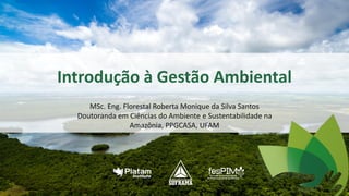 Introdução à Gestão Ambiental
MSc. Eng. Florestal Roberta Monique da Silva Santos
Doutoranda em Ciências do Ambiente e Sustentabilidade na
Amazônia, PPGCASA, UFAM
1
 