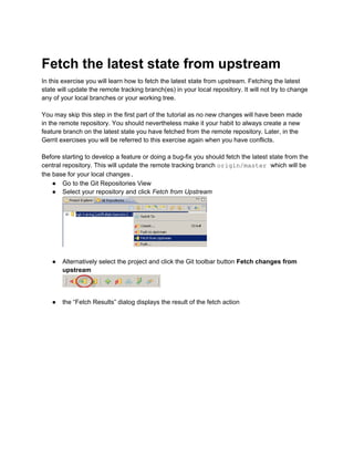 Fetch the latest state from upstream
In this exercise you will learn how to fetch the latest state from upstream. Fetching the latest
state will update the remote tracking branch(es) in your local repository. It will not try to change
any of your local branches or your working tree.
You may skip this step in the first part of the tutorial as no new changes will have been made
in the remote repository. You should nevertheless make it your habit to always create a new
feature branch on the latest state you have fetched from the remote repository. Later, in the
Gerrit exercises you will be referred to this exercise again when you have conflicts.
Before starting to develop a feature or doing a bug-fix you should fetch the latest state from the
central repository. This will update the remote tracking branch origin/master which will be
the base for your local changes.
● Go to the Git Repositories View
● Select your repository and click Fetch from Upstream
● Alternatively select the project and click the Git toolbar button Fetch changes from
upstream
● the “Fetch Results” dialog displays the result of the fetch action
 