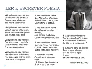 LER E ESCREVER POESIA
Veio primeiro uma menina      E veio depois um rapaz
Que lindo nome ela tinha!     Que Manuel se chamava,
Chamava-se ela Maria          Veio descendo até à praia
Era bela e pequenina!         Onde Maria já estava.

Veio primeiro uma menina      E veio depois um rapaz
Veio descendo até à praia,    De calças de cor dos
Tinha uma saia de espuma      montes,
Era branca a sua saia.        Sua camisa tão branca          E o rapaz também sorriu
                              Lembrava água das fontes.      Sorriu, estendeu-lhe a mão,
Veio primeiro uma menina                                     E disse manso à menina:
Cor de cravo o corpetinho,    E veio depois um rapaz         Tu dás-me o teu coração?
Veio descendo até à praia     Com modos de namorado,
A andar devagarinho.          E disse manso à menina:        E a menina abriu os braços
                              -É tão linda a cor do cravo!   Para o rapaz abraçar:
Veio primeiro uma menina                                     Cor de cravo e água
Veio descendo até ao mar,     E a menina sorrindo            branca
Pés descalços sobre a areia   Parecia uma pomba a            Em frente do verde mar.
Levezinho o seu pisar.        voar:
                              - Ó Rapaz da minha terra              Matilde Rosa Araújo
                              É tão lindo o teu falar!
 