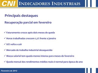 Principais destaques
   Recuperação parcial em fevereiro


    Faturamento cresce após dois meses de queda

    Horas trabalhadas crescem 2,2% frente a janeiro

    UCI volta a cair

    Mercado de trabalho industrial desaquecido

    Massa salarial tem queda menos intensa para meses de fevereiro

    Queda mensal dos rendimentos médios reais é normal para época do ano


Fevereiro de 2012
 
