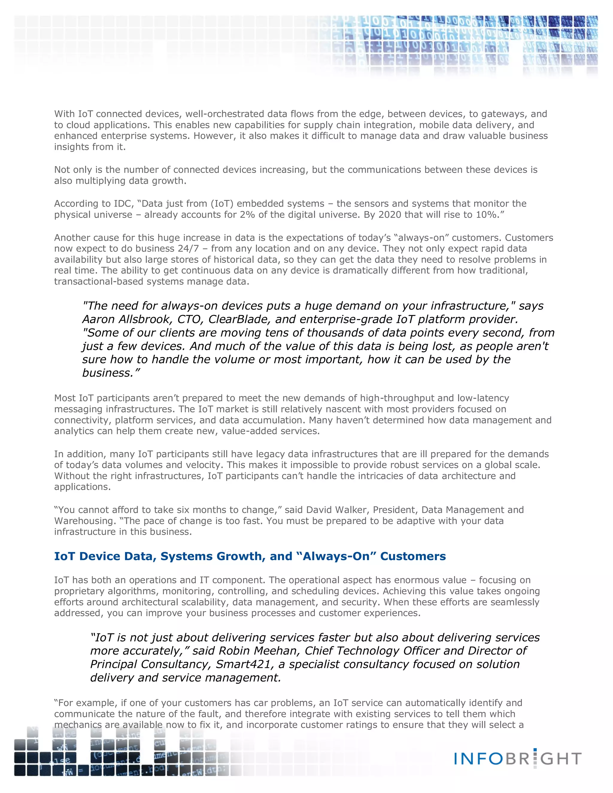 With IoT connected devices, well-orchestrated data flows from the edge, between devices, to gateways, and
to cloud applications. This enables new capabilities for supply chain integration, mobile data delivery, and
enhanced enterprise systems. However, it also makes it difficult to manage data and draw valuable business
insights from it.
Not only is the number of connected devices increasing, but the communications between these devices is
also multiplying data growth.
According to IDC, “Data just from (IoT) embedded systems – the sensors and systems that monitor the
physical universe – already accounts for 2% of the digital universe. By 2020 that will rise to 10%.”
Another cause for this huge increase in data is the expectations of today’s “always-on” customers. Customers
now expect to do business 24/7 – from any location and on any device. They not only expect rapid data
availability but also large stores of historical data, so they can get the data they need to resolve problems in
real time. The ability to get continuous data on any device is dramatically different from how traditional,
transactional-based systems manage data.
"The need for always-on devices puts a huge demand on your infrastructure," says
Aaron Allsbrook, CTO, ClearBlade, and enterprise-grade IoT platform provider.
"Some of our clients are moving tens of thousands of data points every second, from
just a few devices. And much of the value of this data is being lost, as people aren't
sure how to handle the volume or most important, how it can be used by the
business.”
Most IoT participants aren’t prepared to meet the new demands of high-throughput and low-latency
messaging infrastructures. The IoT market is still relatively nascent with most providers focused on
connectivity, platform services, and data accumulation. Many haven’t determined how data management and
analytics can help them create new, value-added services.
In addition, many IoT participants still have legacy data infrastructures that are ill prepared for the demands
of today’s data volumes and velocity. This makes it impossible to provide robust services on a global scale.
Without the right infrastructures, IoT participants can’t handle the intricacies of data architecture and
applications.
“You cannot afford to take six months to change,” said David Walker, President, Data Management and
Warehousing. “The pace of change is too fast. You must be prepared to be adaptive with your data
infrastructure in this business.
IoT Device Data, Systems Growth, and “Always-On” Customers
IoT has both an operations and IT component. The operational aspect has enormous value – focusing on
proprietary algorithms, monitoring, controlling, and scheduling devices. Achieving this value takes ongoing
efforts around architectural scalability, data management, and security. When these efforts are seamlessly
addressed, you can improve your business processes and customer experiences.
“IoT is not just about delivering services faster but also about delivering services
more accurately,” said Robin Meehan, Chief Technology Officer and Director of
Principal Consultancy, Smart421, a specialist consultancy focused on solution
delivery and service management.
“For example, if one of your customers has car problems, an IoT service can automatically identify and
communicate the nature of the fault, and therefore integrate with existing services to tell them which
mechanics are available now to fix it, and incorporate customer ratings to ensure that they will select a
 