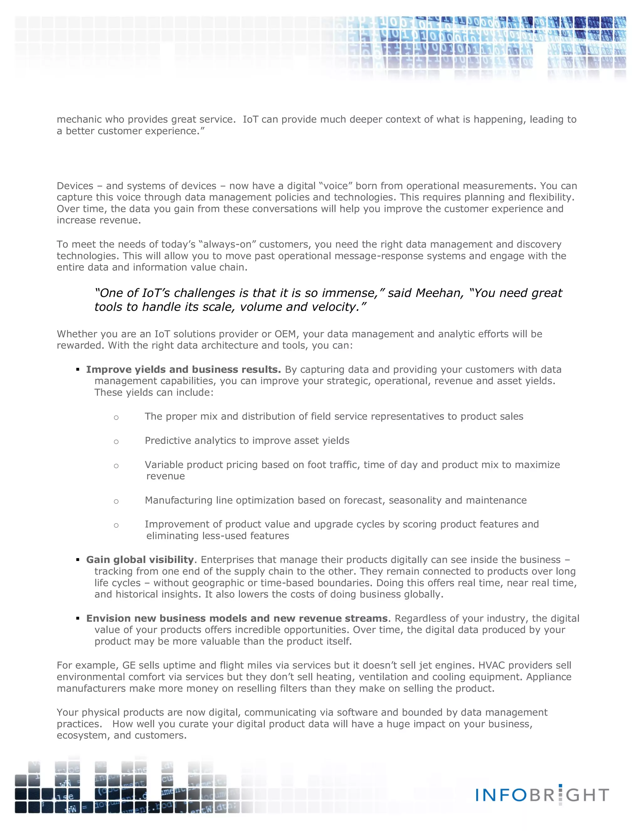 mechanic who provides great service. IoT can provide much deeper context of what is happening, leading to
a better customer experience.”
Devices – and systems of devices – now have a digital “voice” born from operational measurements. You can
capture this voice through data management policies and technologies. This requires planning and flexibility.
Over time, the data you gain from these conversations will help you improve the customer experience and
increase revenue.
To meet the needs of today’s “always-on” customers, you need the right data management and discovery
technologies. This will allow you to move past operational message-response systems and engage with the
entire data and information value chain.
“One of IoT’s challenges is that it is so immense,” said Meehan, “You need great
tools to handle its scale, volume and velocity.”
Whether you are an IoT solutions provider or OEM, your data management and analytic efforts will be
rewarded. With the right data architecture and tools, you can:
 Improve yields and business results. By capturing data and providing your customers with data
management capabilities, you can improve your strategic, operational, revenue and asset yields.
These yields can include:
o The proper mix and distribution of field service representatives to product sales
o Predictive analytics to improve asset yields
o Variable product pricing based on foot traffic, time of day and product mix to maximize
revenue
o Manufacturing line optimization based on forecast, seasonality and maintenance
o Improvement of product value and upgrade cycles by scoring product features and
eliminating less-used features
 Gain global visibility. Enterprises that manage their products digitally can see inside the business –
tracking from one end of the supply chain to the other. They remain connected to products over long
life cycles – without geographic or time-based boundaries. Doing this offers real time, near real time,
and historical insights. It also lowers the costs of doing business globally.
 Envision new business models and new revenue streams. Regardless of your industry, the digital
value of your products offers incredible opportunities. Over time, the digital data produced by your
product may be more valuable than the product itself.
For example, GE sells uptime and flight miles via services but it doesn’t sell jet engines. HVAC providers sell
environmental comfort via services but they don’t sell heating, ventilation and cooling equipment. Appliance
manufacturers make more money on reselling filters than they make on selling the product.
Your physical products are now digital, communicating via software and bounded by data management
practices. How well you curate your digital product data will have a huge impact on your business,
ecosystem, and customers.
 