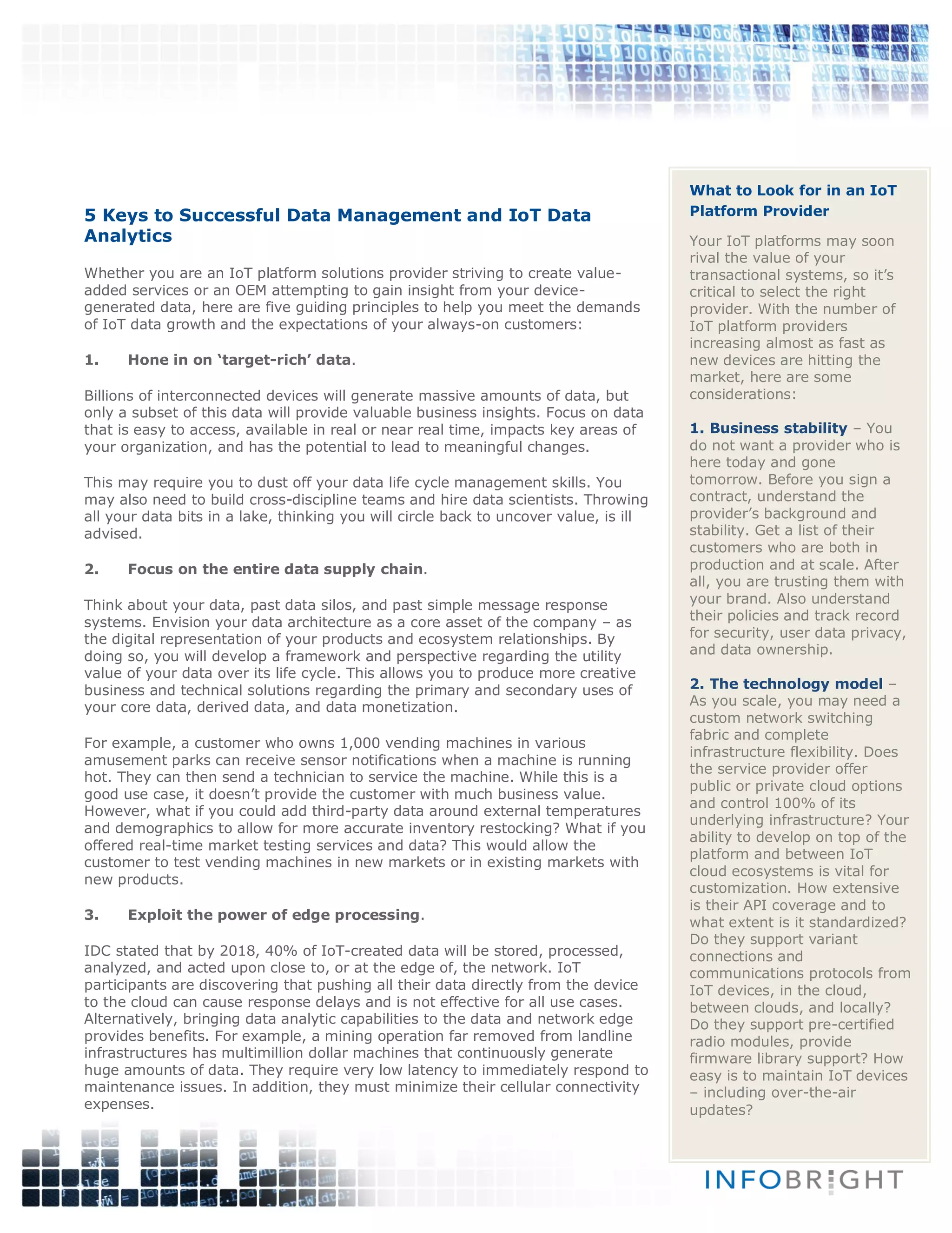 5 Keys to Successful Data Management and IoT Data
Analytics
Whether you are an IoT platform solutions provider striving to create value-
added services or an OEM attempting to gain insight from your device-
generated data, here are five guiding principles to help you meet the demands
of IoT data growth and the expectations of your always-on customers:
1. Hone in on ‘target-rich’ data.
Billions of interconnected devices will generate massive amounts of data, but
only a subset of this data will provide valuable business insights. Focus on data
that is easy to access, available in real or near real time, impacts key areas of
your organization, and has the potential to lead to meaningful changes.
This may require you to dust off your data life cycle management skills. You
may also need to build cross-discipline teams and hire data scientists. Throwing
all your data bits in a lake, thinking you will circle back to uncover value, is ill
advised.
2. Focus on the entire data supply chain.
Think about your data, past data silos, and past simple message response
systems. Envision your data architecture as a core asset of the company – as
the digital representation of your products and ecosystem relationships. By
doing so, you will develop a framework and perspective regarding the utility
value of your data over its life cycle. This allows you to produce more creative
business and technical solutions regarding the primary and secondary uses of
your core data, derived data, and data monetization.
For example, a customer who owns 1,000 vending machines in various
amusement parks can receive sensor notifications when a machine is running
hot. They can then send a technician to service the machine. While this is a
good use case, it doesn’t provide the customer with much business value.
However, what if you could add third-party data around external temperatures
and demographics to allow for more accurate inventory restocking? What if you
offered real-time market testing services and data? This would allow the
customer to test vending machines in new markets or in existing markets with
new products.
3. Exploit the power of edge processing.
IDC stated that by 2018, 40% of IoT-created data will be stored, processed,
analyzed, and acted upon close to, or at the edge of, the network. IoT
participants are discovering that pushing all their data directly from the device
to the cloud can cause response delays and is not effective for all use cases.
Alternatively, bringing data analytic capabilities to the data and network edge
provides benefits. For example, a mining operation far removed from landline
infrastructures has multimillion dollar machines that continuously generate
huge amounts of data. They require very low latency to immediately respond to
maintenance issues. In addition, they must minimize their cellular connectivity
expenses.
What to Look for in an IoT
Platform Provider
Your IoT platforms may soon
rival the value of your
transactional systems, so it’s
critical to select the right
provider. With the number of
IoT platform providers
increasing almost as fast as
new devices are hitting the
market, here are some
considerations:
1. Business stability – You
do not want a provider who is
here today and gone
tomorrow. Before you sign a
contract, understand the
provider’s background and
stability. Get a list of their
customers who are both in
production and at scale. After
all, you are trusting them with
your brand. Also understand
their policies and track record
for security, user data privacy,
and data ownership.
2. The technology model –
As you scale, you may need a
custom network switching
fabric and complete
infrastructure flexibility. Does
the service provider offer
public or private cloud options
and control 100% of its
underlying infrastructure? Your
ability to develop on top of the
platform and between IoT
cloud ecosystems is vital for
customization. How extensive
is their API coverage and to
what extent is it standardized?
Do they support variant
connections and
communications protocols from
IoT devices, in the cloud,
between clouds, and locally?
Do they support pre-certified
radio modules, provide
firmware library support? How
easy is to maintain IoT devices
– including over-the-air
updates?
 