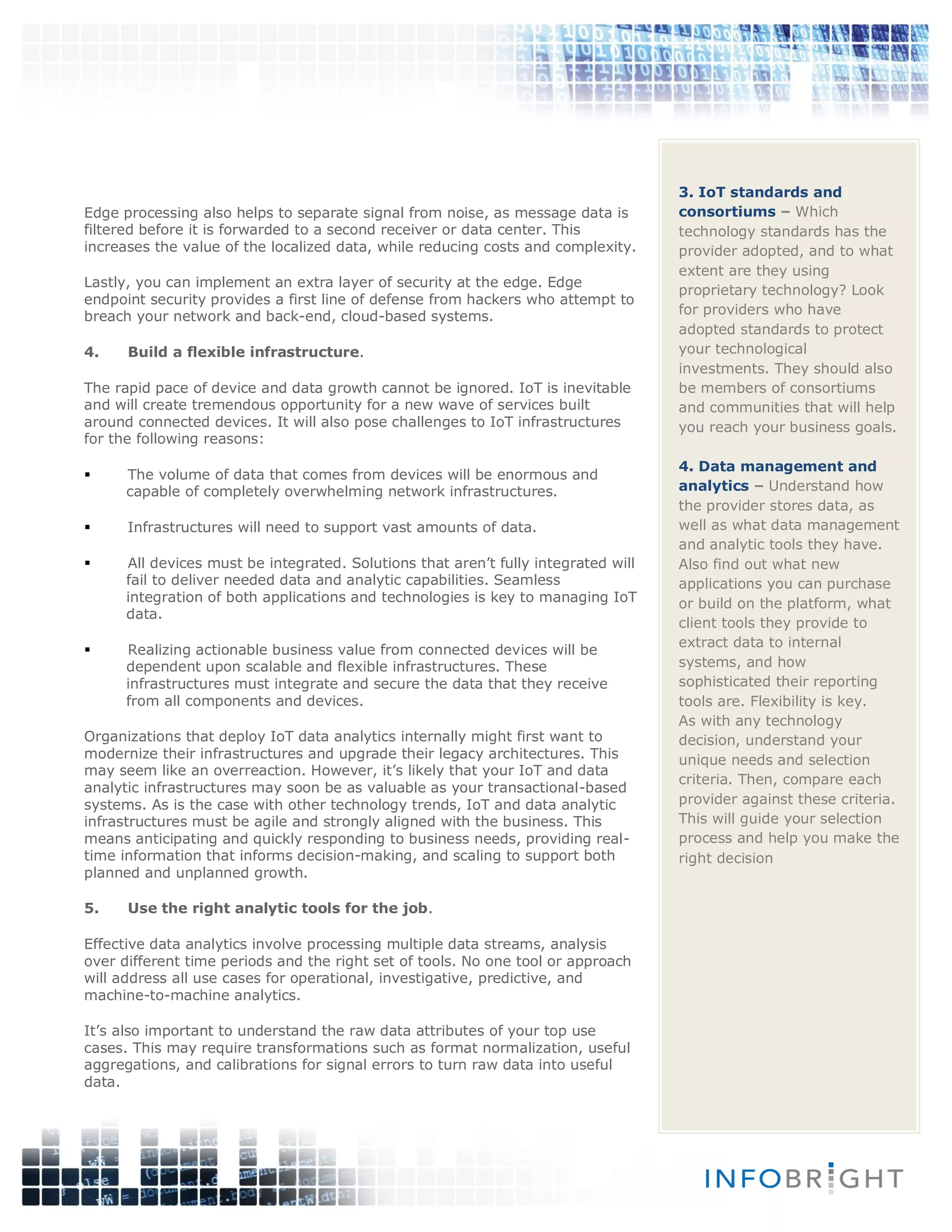 Edge processing also helps to separate signal from noise, as message data is
filtered before it is forwarded to a second receiver or data center. This
increases the value of the localized data, while reducing costs and complexity.
Lastly, you can implement an extra layer of security at the edge. Edge
endpoint security provides a first line of defense from hackers who attempt to
breach your network and back-end, cloud-based systems.
4. Build a flexible infrastructure.
The rapid pace of device and data growth cannot be ignored. IoT is inevitable
and will create tremendous opportunity for a new wave of services built
around connected devices. It will also pose challenges to IoT infrastructures
for the following reasons:
 The volume of data that comes from devices will be enormous and
capable of completely overwhelming network infrastructures.
 Infrastructures will need to support vast amounts of data.
 All devices must be integrated. Solutions that aren’t fully integrated will
fail to deliver needed data and analytic capabilities. Seamless
integration of both applications and technologies is key to managing IoT
data.
 Realizing actionable business value from connected devices will be
dependent upon scalable and flexible infrastructures. These
infrastructures must integrate and secure the data that they receive
from all components and devices.
Organizations that deploy IoT data analytics internally might first want to
modernize their infrastructures and upgrade their legacy architectures. This
may seem like an overreaction. However, it’s likely that your IoT and data
analytic infrastructures may soon be as valuable as your transactional-based
systems. As is the case with other technology trends, IoT and data analytic
infrastructures must be agile and strongly aligned with the business. This
means anticipating and quickly responding to business needs, providing real-
time information that informs decision-making, and scaling to support both
planned and unplanned growth.
5. Use the right analytic tools for the job.
Effective data analytics involve processing multiple data streams, analysis
over different time periods and the right set of tools. No one tool or approach
will address all use cases for operational, investigative, predictive, and
machine-to-machine analytics.
It’s also important to understand the raw data attributes of your top use
cases. This may require transformations such as format normalization, useful
aggregations, and calibrations for signal errors to turn raw data into useful
data.
3. IoT standards and
consortiums – Which
technology standards has the
provider adopted, and to what
extent are they using
proprietary technology? Look
for providers who have
adopted standards to protect
your technological
investments. They should also
be members of consortiums
and communities that will help
you reach your business goals.
4. Data management and
analytics – Understand how
the provider stores data, as
well as what data management
and analytic tools they have.
Also find out what new
applications you can purchase
or build on the platform, what
client tools they provide to
extract data to internal
systems, and how
sophisticated their reporting
tools are. Flexibility is key.
As with any technology
decision, understand your
unique needs and selection
criteria. Then, compare each
provider against these criteria.
This will guide your selection
process and help you make the
right decision
 