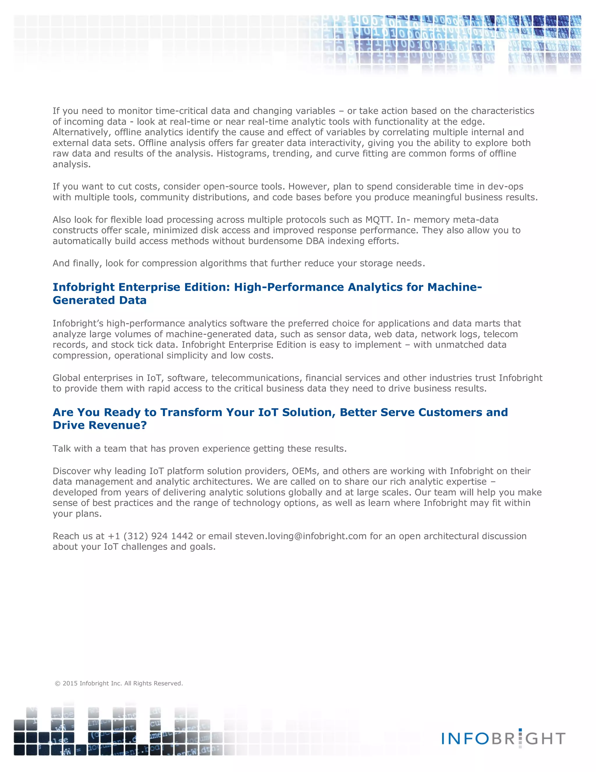 If you need to monitor time-critical data and changing variables – or take action based on the characteristics
of incoming data - look at real-time or near real-time analytic tools with functionality at the edge.
Alternatively, offline analytics identify the cause and effect of variables by correlating multiple internal and
external data sets. Offline analysis offers far greater data interactivity, giving you the ability to explore both
raw data and results of the analysis. Histograms, trending, and curve fitting are common forms of offline
analysis.
If you want to cut costs, consider open-source tools. However, plan to spend considerable time in dev-ops
with multiple tools, community distributions, and code bases before you produce meaningful business results.
Also look for flexible load processing across multiple protocols such as MQTT. In- memory meta-data
constructs offer scale, minimized disk access and improved response performance. They also allow you to
automatically build access methods without burdensome DBA indexing efforts.
And finally, look for compression algorithms that further reduce your storage needs.
Infobright Enterprise Edition: High-Performance Analytics for Machine-
Generated Data
Infobright’s high-performance analytics software the preferred choice for applications and data marts that
analyze large volumes of machine-generated data, such as sensor data, web data, network logs, telecom
records, and stock tick data. Infobright Enterprise Edition is easy to implement – with unmatched data
compression, operational simplicity and low costs.
Global enterprises in IoT, software, telecommunications, financial services and other industries trust Infobright
to provide them with rapid access to the critical business data they need to drive business results.
Are You Ready to Transform Your IoT Solution, Better Serve Customers and
Drive Revenue?
Talk with a team that has proven experience getting these results.
Discover why leading IoT platform solution providers, OEMs, and others are working with Infobright on their
data management and analytic architectures. We are called on to share our rich analytic expertise –
developed from years of delivering analytic solutions globally and at large scales. Our team will help you make
sense of best practices and the range of technology options, as well as learn where Infobright may fit within
your plans.
Reach us at +1 (312) 924 1442 or email steven.loving@infobright.com for an open architectural discussion
about your IoT challenges and goals.
© 2015 Infobright Inc. All Rights Reserved.
 