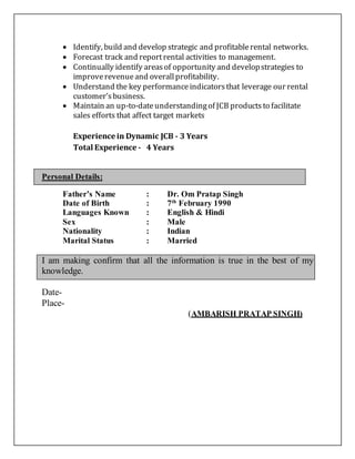  Identify, build and develop strategic and profitablerental networks.
 Forecast track and reportrental activities to management.
 Continually identify areasof opportunity and developstrategies to
improverevenueand overallprofitability.
 Understand the key performanceindicatorsthat leverage our rental
customer’sbusiness.
 Maintain an up-to-dateunderstandingof JCB productsto facilitate
sales efforts that affect target markets
Experience in Dynamic JCB - 3 Years
Total Experience - 4 Years
Personal Details:
Father’s Name : Dr. Om Pratap Singh
Date of Birth : 7th
February 1990
Languages Known : English & Hindi
Sex : Male
Nationality : Indian
Marital Status : Married
I am making confirm that all the information is true in the best of my
knowledge.
Date-
Place-
(AMBARISH PRATAP SINGH)
 