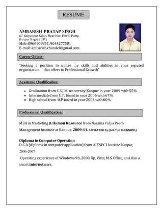 RESUME
AMBARISH PRATAP SINGH
67-Kalyanpur Kalan, Near Hari Petrol Pump
Kanpur Nagar (U.P.)
Mob-8966909851, 9044277501
E-mail: ambarish.chandel@gmail.com
CareerObject:
“Seeking a position to utilize my skills and abilities in your reputed
organization that offers to Professional Growth”
Academic Qualification:
 Graduation from C.S.J.M. university Kanpur in year 2009 with 55%
 Intermediatefrom U.P. board in year 2006 with67%
 High school from U.P board in year 2004 with60%
Professional Qualification:
MBA in Marketing& Human Resource from NarainaVidya Peeth
ManagementInstitute at Kanpur, 2009-11.AFFILATED by(G.B.T.U. LUCKNOW,)
Diploma in Computer Operation
D.C.A (diplomain computer application) from AIESECI Institute Kanpur,
2006-2007
Operatingexperience of Windows98, 2000, Xp, Vista, M.S. Office, and also a
smart internet user.
 