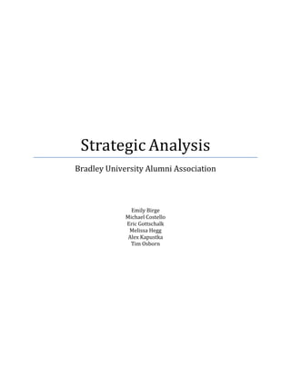  
	
  
	
  
	
  
	
  
	
  
	
  
	
  
	
  
	
  
	
  
	
  
	
  
	
  
	
  
Strategic	
  Analysis	
  
Bradley	
  University	
  Alumni	
  Association	
  
	
  
	
  
	
  
	
  
	
  
Emily	
  Birge	
  
Michael	
  Costello	
  
Eric	
  Gottschalk	
  
Melissa	
  Hegg	
  
Alex	
  Kapustka	
  
Tim	
  Osborn	
  
	
  
	
   	
  
 