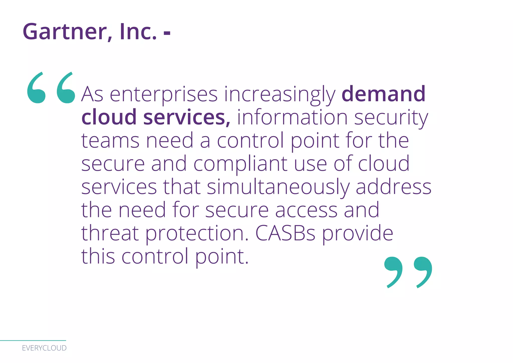 EVERYCLOUD
As enterprises increasingly demand
cloud services, information security
teams need a control point for the
secure and compliant use of cloud
services that simultaneously address
the need for secure access and
threat protection. CASBs provide
this control point.
Gartner, Inc. -
 