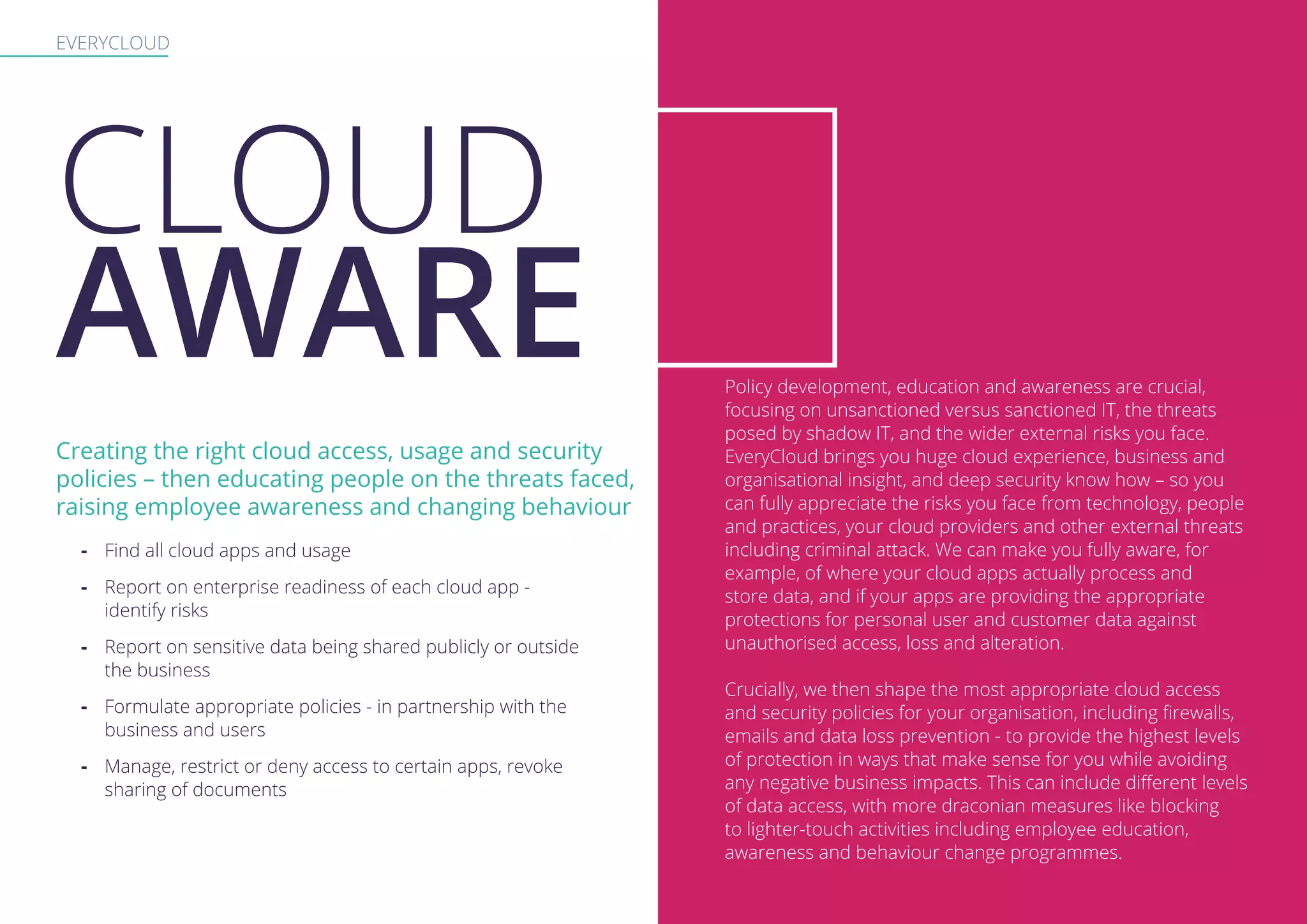 EVERYCLOUD
Creating the right cloud access, usage and security
policies – then educating people on the threats faced,
raising employee awareness and changing behaviour
-- Find all cloud apps and usage
-- Report on enterprise readiness of each cloud app -
identify risks
-- Report on sensitive data being shared publicly or outside
the business
-- Formulate appropriate policies - in partnership with the
business and users
-- Manage, restrict or deny access to certain apps, revoke
sharing of documents
Policy development, education and awareness are crucial,
focusing on unsanctioned versus sanctioned IT, the threats
posed by shadow IT, and the wider external risks you face.
EveryCloud brings you huge cloud experience, business and
organisational insight, and deep security know how – so you
can fully appreciate the risks you face from technology, people
and practices, your cloud providers and other external threats
including criminal attack. We can make you fully aware, for
example, of where your cloud apps actually process and
store data, and if your apps are providing the appropriate
protections for personal user and customer data against
unauthorised access, loss and alteration.
Crucially, we then shape the most appropriate cloud access
and security policies for your organisation, including firewalls,
emails and data loss prevention - to provide the highest levels
of protection in ways that make sense for you while avoiding
any negative business impacts. This can include different levels
of data access, with more draconian measures like blocking
to lighter-touch activities including employee education,
awareness and behaviour change programmes.
CLOUD
AWARE
 