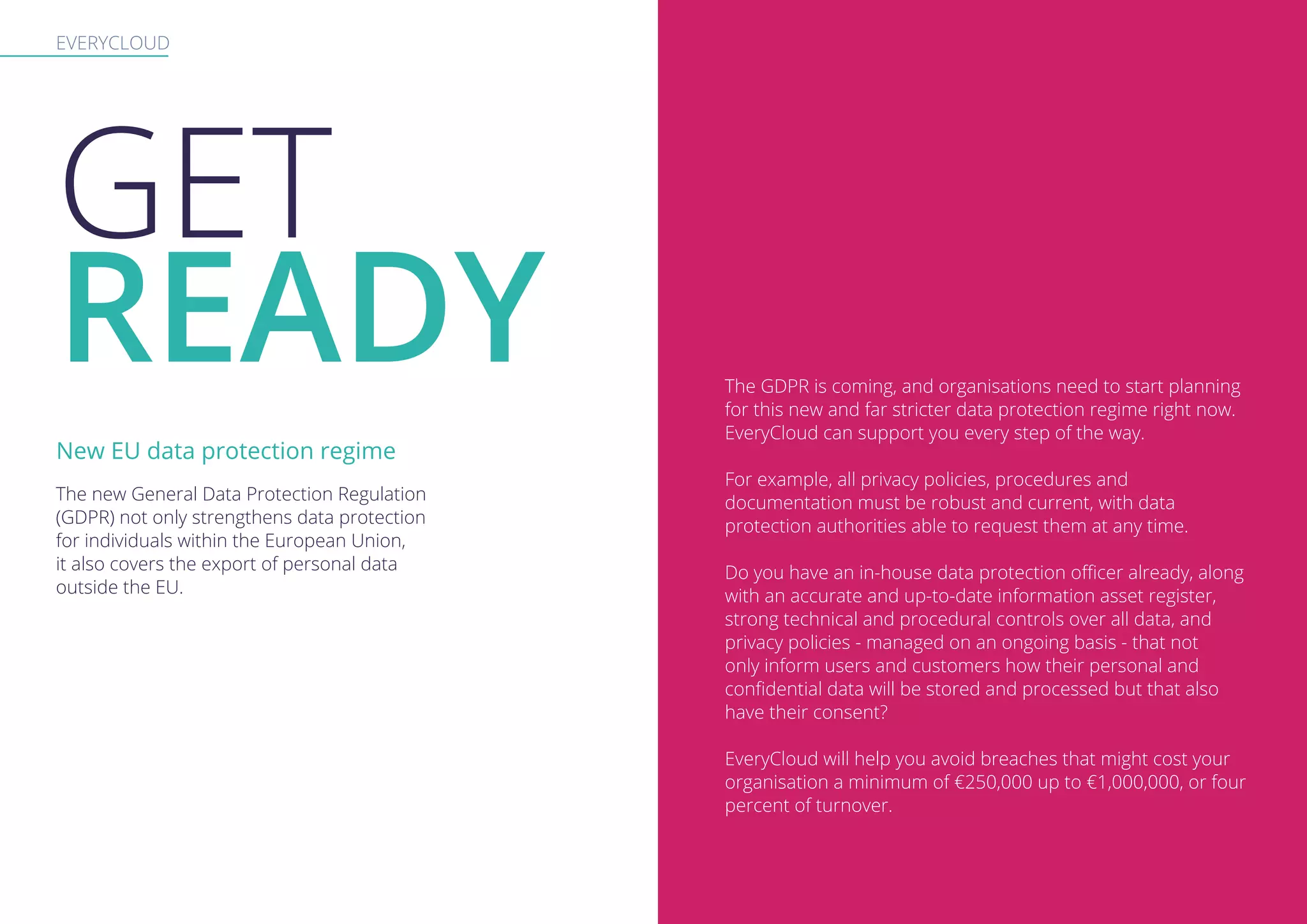 EVERYCLOUD
GET
READY The GDPR is coming, and organisations need to start planning
for this new and far stricter data protection regime right now.
EveryCloud can support you every step of the way.
For example, all privacy policies, procedures and
documentation must be robust and current, with data
protection authorities able to request them at any time.
Do you have an in-house data protection officer already, along
with an accurate and up-to-date information asset register,
strong technical and procedural controls over all data, and
privacy policies - managed on an ongoing basis - that not
only inform users and customers how their personal and
confidential data will be stored and processed but that also
have their consent?
EveryCloud will help you avoid breaches that might cost your
organisation a minimum of €250,000 up to €1,000,000, or four
percent of turnover.
The new General Data Protection Regulation
(GDPR) not only strengthens data protection
for individuals within the European Union,
it also covers the export of personal data
outside the EU.
New EU data protection regime
 