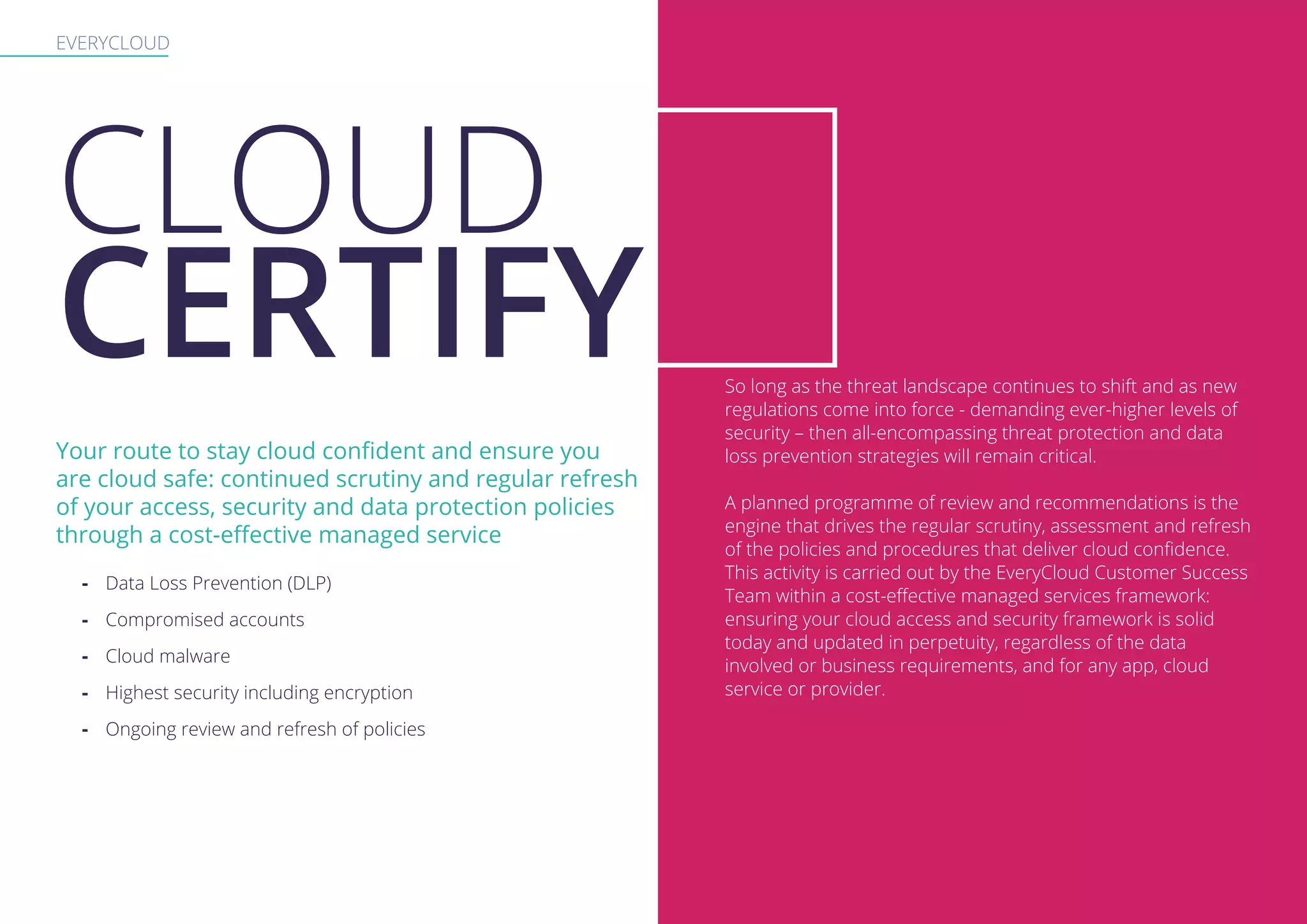 EVERYCLOUD
Your route to stay cloud confident and ensure you
are cloud safe: continued scrutiny and regular refresh
of your access, security and data protection policies
through a cost-effective managed service
-- Data Loss Prevention (DLP)
-- Compromised accounts
-- Cloud malware
-- Highest security including encryption
-- Ongoing review and refresh of policies
So long as the threat landscape continues to shift and as new
regulations come into force - demanding ever-higher levels of
security – then all-encompassing threat protection and data
loss prevention strategies will remain critical.
A planned programme of review and recommendations is the
engine that drives the regular scrutiny, assessment and refresh
of the policies and procedures that deliver cloud confidence.
This activity is carried out by the EveryCloud Customer Success
Team within a cost-effective managed services framework:
ensuring your cloud access and security framework is solid
today and updated in perpetuity, regardless of the data
involved or business requirements, and for any app, cloud
service or provider.
CLOUD
CERTIFY
 