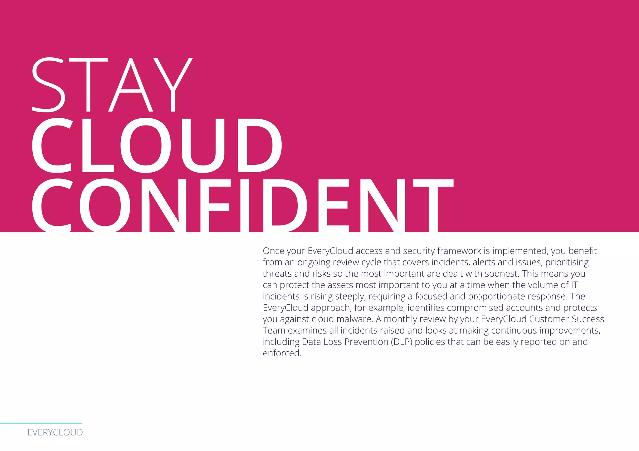 EVERYCLOUD
Once your EveryCloud access and security framework is implemented, you benefit
from an ongoing review cycle that covers incidents, alerts and issues, prioritising
threats and risks so the most important are dealt with soonest. This means you
can protect the assets most important to you at a time when the volume of IT
incidents is rising steeply, requiring a focused and proportionate response. The
EveryCloud approach, for example, identifies compromised accounts and protects
you against cloud malware. A monthly review by your EveryCloud Customer Success
Team examines all incidents raised and looks at making continuous improvements,
including Data Loss Prevention (DLP) policies that can be easily reported on and
enforced.
STAY
CLOUD
CONFIDENT
 