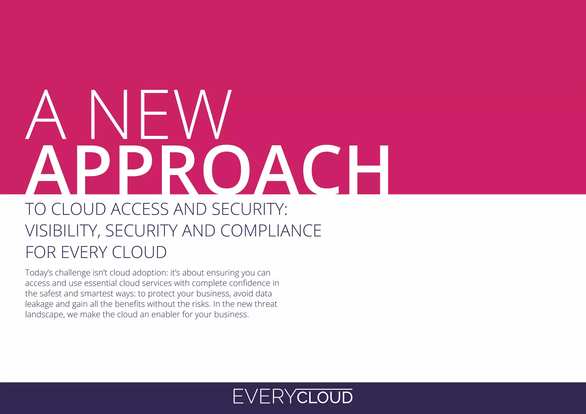 EVERYCLOUD
A
Today’s challenge isn’t cloud adoption: it’s about ensuring you can
access and use essential cloud services with complete confidence in
the safest and smartest ways: to protect your business, avoid data
leakage and gain all the benefits without the risks. In the new threat
landscape, we make the cloud an enabler for your business.
TO CLOUD ACCESS AND SECURITY:
VISIBILITY, SECURITY AND COMPLIANCE
FOR EVERY CLOUD
A NEW
APPROACH
 