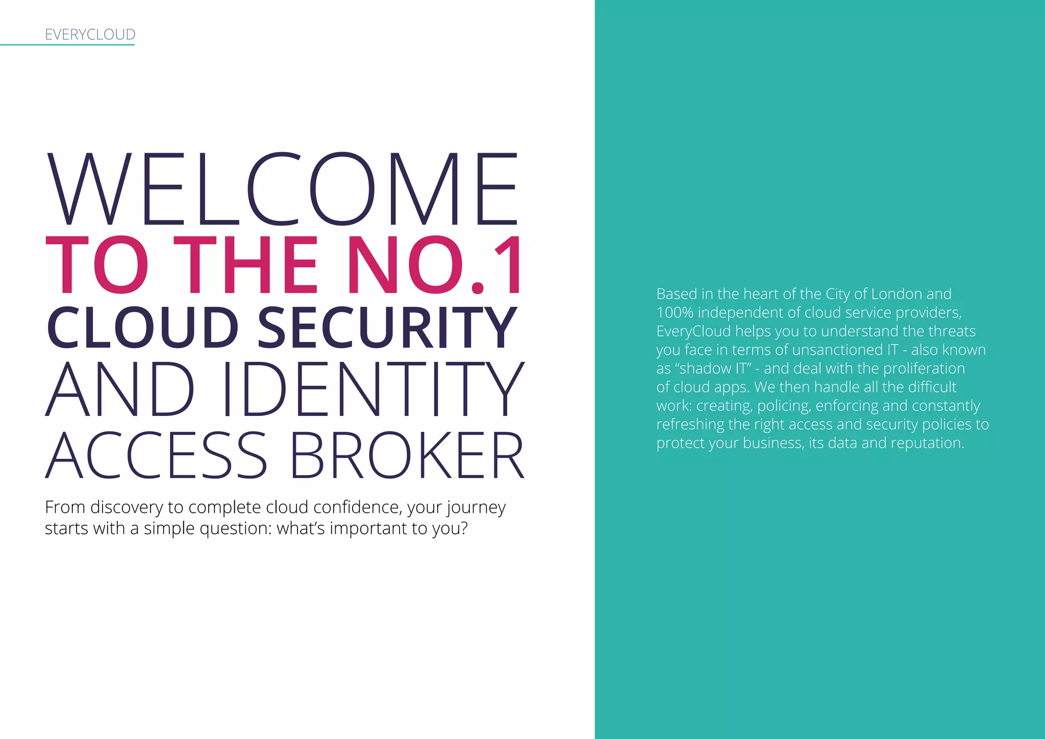 EVERYCLOUD
WELCOME
TO THE NO.1
CLOUD SECURITY
AND IDENTITY
ACCESS BROKER
From discovery to complete cloud confidence, your journey
starts with a simple question: what’s important to you?
Based in the heart of the City of London and
100% independent of cloud service providers,
EveryCloud helps you to understand the threats
you face in terms of unsanctioned IT - also known
as “shadow IT” - and deal with the proliferation
of cloud apps. We then handle all the difficult
work: creating, policing, enforcing and constantly
refreshing the right access and security policies to
protect your business, its data and reputation.
 