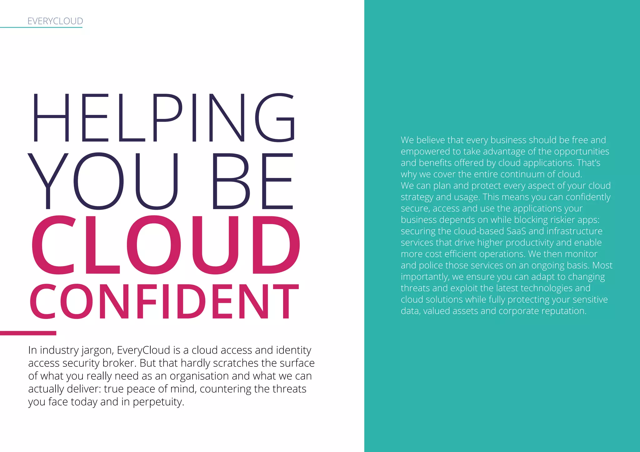 EVERYCLOUD
HELPING
YOU BE
CLOUD
CONFIDENT
In industry jargon, EveryCloud is a cloud access and identity
access security broker. But that hardly scratches the surface
of what you really need as an organisation and what we can
actually deliver: true peace of mind, countering the threats
you face today and in perpetuity.
We believe that every business should be free and
empowered to take advantage of the opportunities
and benefits offered by cloud applications. That’s
why we cover the entire continuum of cloud.
We can plan and protect every aspect of your cloud
strategy and usage. This means you can confidently
secure, access and use the applications your
business depends on while blocking riskier apps:
securing the cloud-based SaaS and infrastructure
services that drive higher productivity and enable
more cost efficient operations. We then monitor
and police those services on an ongoing basis. Most
importantly, we ensure you can adapt to changing
threats and exploit the latest technologies and
cloud solutions while fully protecting your sensitive
data, valued assets and corporate reputation.
 