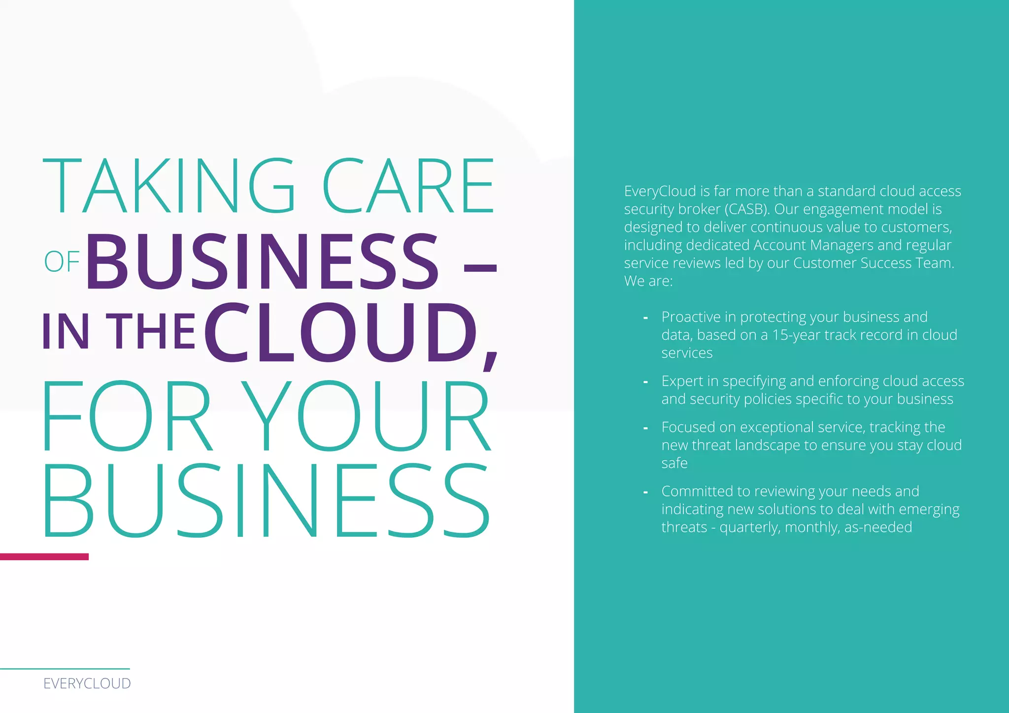 EVERYCLOUD
EveryCloud is far more than a standard cloud access
security broker (CASB). Our engagement model is
designed to deliver continuous value to customers,
including dedicated Account Managers and regular
service reviews led by our Customer Success Team.
We are:
-- Proactive in protecting your business and
data, based on a 15-year track record in cloud
services
-- Expert in specifying and enforcing cloud access
and security policies specific to your business
-- Focused on exceptional service, tracking the
new threat landscape to ensure you stay cloud
safe
-- Committed to reviewing your needs and
indicating new solutions to deal with emerging
threats - quarterly, monthly, as-needed
TAKING CARE
OF
BUSINESS –
IN THECLOUD,
FOR YOUR
BUSINESS
 