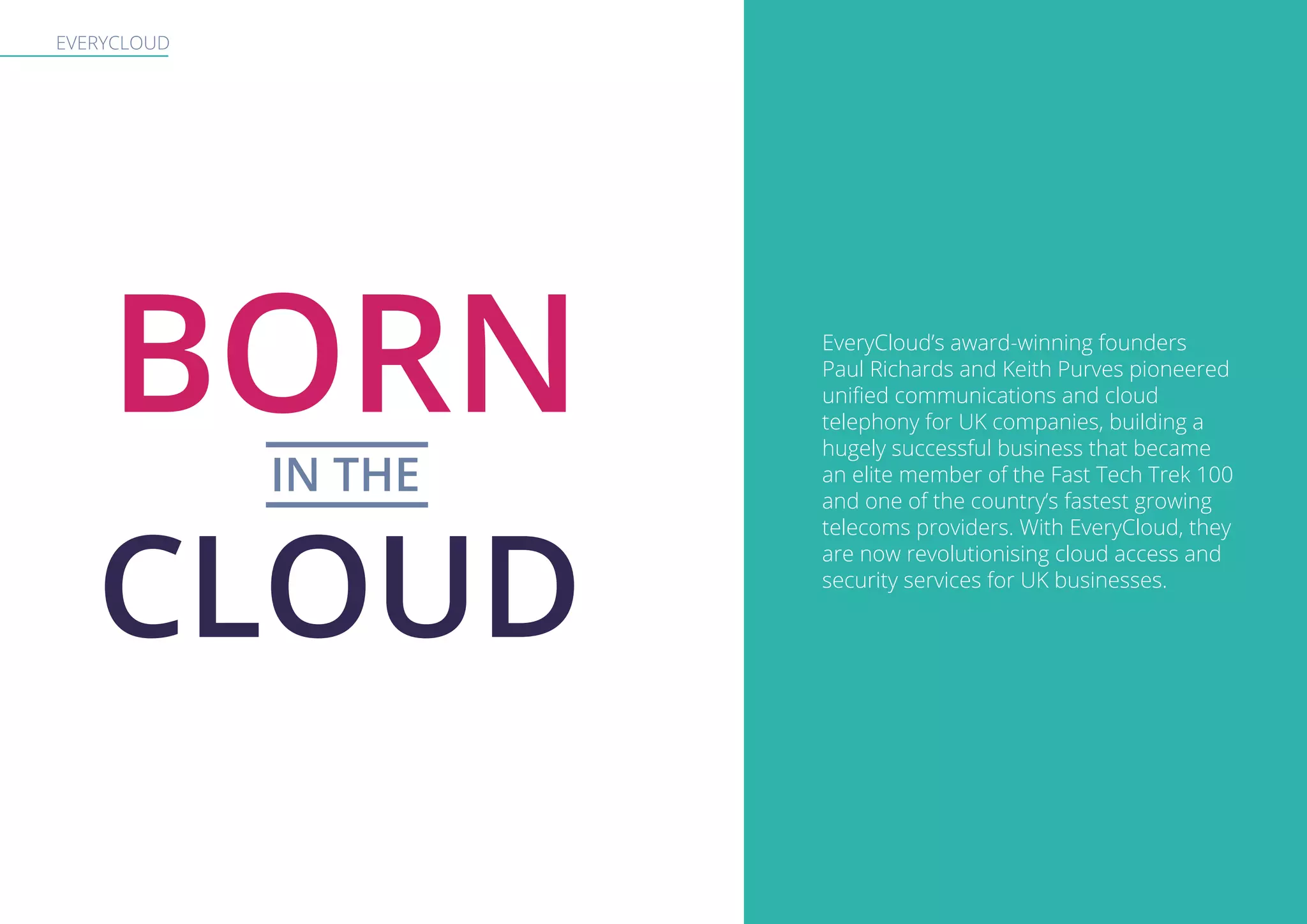 EVERYCLOUD
BORNIN THE
CLOUD
EveryCloud’s award-winning founders
Paul Richards and Keith Purves pioneered
unified communications and cloud
telephony for UK companies, building a
hugely successful business that became
an elite member of the Fast Tech Trek 100
and one of the country’s fastest growing
telecoms providers. With EveryCloud, they
are now revolutionising cloud access and
security services for UK businesses.
 