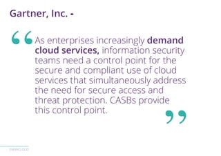 EVERYCLOUD
As enterprises increasingly demand
cloud services, information security
teams need a control point for the
secure and compliant use of cloud
services that simultaneously address
the need for secure access and
threat protection. CASBs provide
this control point.
Gartner, Inc. -
 