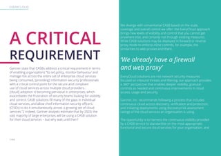 EVERYCLOUD
A CRITICAL
REQUIREMENT
Gartner state that CASBs address a critical requirement in terms
of enabling organisations “to set policy, monitor behaviour and
manage risk across the entire set of enterprise cloud services
being consumed, [providing] information security professionals
with a critical control point for the secure and compliant
use of cloud services across multiple cloud providers...
[cloud] adoption is becoming pervasive in enterprises, which
exacerbates the frustration of security teams looking for visibility
and control. CASB solutions fill many of the gaps in individual
cloud services, and allow chief information security officers.
(CISOs) to do it simultaneously across a growing set of cloud
services.”2 Indeed, Gartner analysts estimate that by 2020, the
vast majority of large enterprises will be using a CASB solution
for their cloud services – but why wait until then?
We diverge with conventional CASB based on the scale,
coverage and overall control we offer: the EveryCloud approach
brings new levels of visibility and control that you cannot get
anywhere else, and certainly not through existing measures.
While CASB solutions may be deployed in forward or reverse
proxy mode to enforce inline controls, for example, the
similarities to web proxies end there.
‘We already have a firewall
and web proxy’
EveryCloud solutions are not network security measures
focused on inbound threats and filtering; our approach provides
a 360° perspective that enables deeper visibility, granular
controls as needed and continuous improvements in cloud
access, usage and security.
Gartner, Inc. recommends following a process that includes
continuous cloud access discovery, verification and protection,
and initiating deployments using discovery/risk assessment
ratings of the cloud services an organisation is using.
The opportunity is to harness the continuous visibility provided
by a CASB service to standardise on the most appropriate,
functional and secure cloud services for your organisation, and
2 Ibid
 