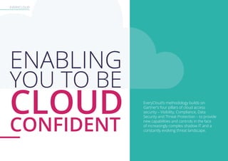 EVERYCLOUD
EveryCloud’s methodology builds on
Gartner’s four pillars of cloud access
security – Visibility, Compliance, Data
Security and Threat Protection – to provide
new capabilities and controls in the face
of increasingly complex shadow IT and a
constantly evolving threat landscape.
ENABLING
YOU TO BE
CLOUD
CONFIDENT
 