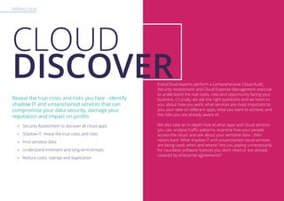EVERYCLOUD
Reveal the true costs and risks you face - identify
shadow IT and unsanctioned services that can
compromise your data security, damage your
reputation and impact on profits
CLOUD
DISCOVER
-- Security Assessment to discover all cloud apps
-- Shadow IT: reveal the true costs and risks
-- Find sensitive data
-- Understand imminent and long-term threats
-- Reduce costs, overlap and duplication
EveryCloud experts perform a comprehensive Cloud Audit,
Security Assessment and Cloud Expense Management exercise
to understand the real costs, risks and opportunity facing your
business. Crucially, we ask the right questions and we listen to
you: about how you work, what services are most important to
you, your take on different apps, what you want to achieve, and
the risks you are already aware of.
We also take an in-depth look at what apps and cloud services
you use, analyse traffic patterns, examine how your people
access the cloud, and ask about your sensitive data - then
report back. What shadow IT and unsanctioned cloud services
are being used, when and where? Are you paying unnecessarily
for countless software licences you don’t need or are already
covered by enterprise agreements?
 