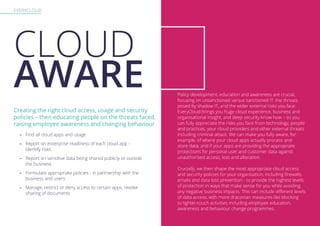 EVERYCLOUD
Creating the right cloud access, usage and security
policies – then educating people on the threats faced,
raising employee awareness and changing behaviour
-- Find all cloud apps and usage
-- Report on enterprise readiness of each cloud app -
identify risks
-- Report on sensitive data being shared publicly or outside
the business
-- Formulate appropriate policies - in partnership with the
business and users
-- Manage, restrict or deny access to certain apps, revoke
sharing of documents
Policy development, education and awareness are crucial,
focusing on unsanctioned versus sanctioned IT, the threats
posed by shadow IT, and the wider external risks you face.
EveryCloud brings you huge cloud experience, business and
organisational insight, and deep security know how – so you
can fully appreciate the risks you face from technology, people
and practices, your cloud providers and other external threats
including criminal attack. We can make you fully aware, for
example, of where your cloud apps actually process and
store data, and if your apps are providing the appropriate
protections for personal user and customer data against
unauthorised access, loss and alteration.
Crucially, we then shape the most appropriate cloud access
and security policies for your organisation, including firewalls,
emails and data loss prevention - to provide the highest levels
of protection in ways that make sense for you while avoiding
any negative business impacts. This can include different levels
of data access, with more draconian measures like blocking
to lighter-touch activities including employee education,
awareness and behaviour change programmes.
CLOUD
AWARE
 