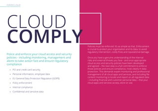 EVERYCLOUD
Police and enforce your cloud access and security
policies - including monitoring, management and
alerts to take action fast and ensure regulatory
compliance
-- PCI and credit card security
-- Personal information, employee data
-- EU General Data Protection Regulation (GDPR)
-- Policy enforcement
-- Internal compliance
-- Confidential and sensitive data
Policies must be enforced: it’s as simple as that. Enforcement
is crucial to protect your organisation and its data, to avoid
regulatory intervention, costly fines and reputational damage.
Once you have a genuine understanding of the internal
risks and external threats you face - and once appropriate
cloud access and security policies have been developed
and agreed – the next step is a full commitment to enforce
those policies and ensure compliance, most clearly in data
protection. This demands expert monitoring and professional
management of all cloud apps and services, and including file
content monitoring to locate and report on all regulated data
– including financial and customer personal data – that your
cloud apps and services access, store or use.
CLOUD
COMPLY
 