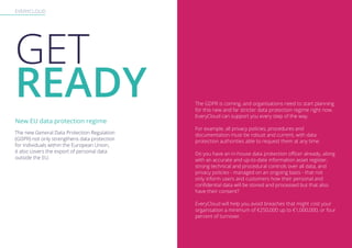 EVERYCLOUD
GET
READY The GDPR is coming, and organisations need to start planning
for this new and far stricter data protection regime right now.
EveryCloud can support you every step of the way.
For example, all privacy policies, procedures and
documentation must be robust and current, with data
protection authorities able to request them at any time.
Do you have an in-house data protection officer already, along
with an accurate and up-to-date information asset register,
strong technical and procedural controls over all data, and
privacy policies - managed on an ongoing basis - that not
only inform users and customers how their personal and
confidential data will be stored and processed but that also
have their consent?
EveryCloud will help you avoid breaches that might cost your
organisation a minimum of €250,000 up to €1,000,000, or four
percent of turnover.
The new General Data Protection Regulation
(GDPR) not only strengthens data protection
for individuals within the European Union,
it also covers the export of personal data
outside the EU.
New EU data protection regime
 