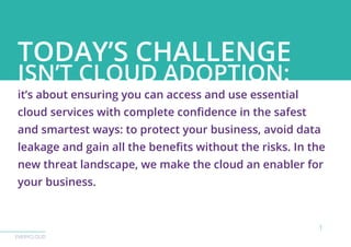 EVERYCLOUD
TODAY’S CHALLENGE
ISN’T CLOUD ADOPTION:
it’s about ensuring you can access and use essential
cloud services with complete confidence in the safest
and smartest ways: to protect your business, avoid data
leakage and gain all the benefits without the risks. In the
new threat landscape, we make the cloud an enabler for
your business.
1
 