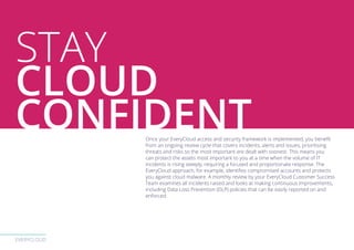 EVERYCLOUD
Once your EveryCloud access and security framework is implemented, you benefit
from an ongoing review cycle that covers incidents, alerts and issues, prioritising
threats and risks so the most important are dealt with soonest. This means you
can protect the assets most important to you at a time when the volume of IT
incidents is rising steeply, requiring a focused and proportionate response. The
EveryCloud approach, for example, identifies compromised accounts and protects
you against cloud malware. A monthly review by your EveryCloud Customer Success
Team examines all incidents raised and looks at making continuous improvements,
including Data Loss Prevention (DLP) policies that can be easily reported on and
enforced.
STAY
CLOUD
CONFIDENT
 