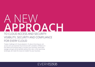 EVERYCLOUD
A
Today’s challenge isn’t cloud adoption: it’s about ensuring you can
access and use essential cloud services with complete confidence in
the safest and smartest ways: to protect your business, avoid data
leakage and gain all the benefits without the risks. In the new threat
landscape, we make the cloud an enabler for your business.
TO CLOUD ACCESS AND SECURITY:
VISIBILITY, SECURITY AND COMPLIANCE
FOR EVERY CLOUD
A NEW
APPROACH
 