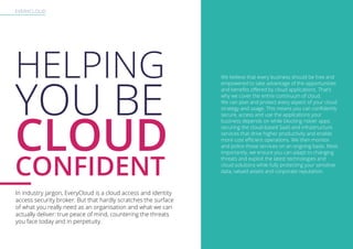 EVERYCLOUD
HELPING
YOU BE
CLOUD
CONFIDENT
In industry jargon, EveryCloud is a cloud access and identity
access security broker. But that hardly scratches the surface
of what you really need as an organisation and what we can
actually deliver: true peace of mind, countering the threats
you face today and in perpetuity.
We believe that every business should be free and
empowered to take advantage of the opportunities
and benefits offered by cloud applications. That’s
why we cover the entire continuum of cloud.
We can plan and protect every aspect of your cloud
strategy and usage. This means you can confidently
secure, access and use the applications your
business depends on while blocking riskier apps:
securing the cloud-based SaaS and infrastructure
services that drive higher productivity and enable
more cost efficient operations. We then monitor
and police those services on an ongoing basis. Most
importantly, we ensure you can adapt to changing
threats and exploit the latest technologies and
cloud solutions while fully protecting your sensitive
data, valued assets and corporate reputation.
 