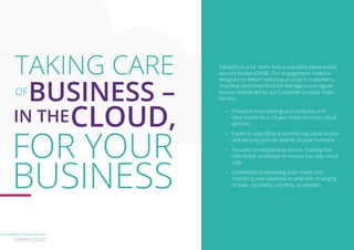 EVERYCLOUD
EveryCloud is far more than a standard cloud access
security broker (CASB). Our engagement model is
designed to deliver continuous value to customers,
including dedicated Account Managers and regular
service reviews led by our Customer Success Team.
We are:
-- Proactive in protecting your business and
data, based on a 15-year track record in cloud
services
-- Expert in specifying and enforcing cloud access
and security policies specific to your business
-- Focused on exceptional service, tracking the
new threat landscape to ensure you stay cloud
safe
-- Committed to reviewing your needs and
indicating new solutions to deal with emerging
threats - quarterly, monthly, as-needed
TAKING CARE
OF
BUSINESS –
IN THECLOUD,
FOR YOUR
BUSINESS
 