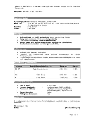 Page 4 of 4
as well as Web Services so that each new application becomes building block in enterprise
framework.
Language: ASP.Net, VB.Net, JavaScript
Technical Skills:
Operating Systems : Windows 2000/03/07, Windows XP
Front End : ASP.Net, C#, VB.Net, JavaScript, WCF, Linq, Entity Framework,HTML-5
N-Hibernate, XML, JQuery
Back End : SQL Server
Others : MS Office
Strengths:
 Self-motivated and highly enthusiastic about learning new things.
 Enjoy team work and able to work independently.
 Task oriented and strong sense of responsibility.
 A team player with strong sense of team building and coordination.
 Excellent communication and inter personal skills.
Achievements:
 Received good feedback from clients.
 Proposed and implemented many technical improvements in existing
designs/solutions
 Leaded design and requirement analysis, and involved in impact analysis since a very
early stage in career
Educational Qualifications:
Course Board/Council/University Duration Marks
B.E (IT) Rajasthan University 2001-2005 69.2%
XII CBSE Board 2000-2001 65.8%
X CBSE Board 1998-1999 75.2%
Personal Information:
 Date of Birth : 03-12-1983
 Passport Availability : Available [Valid Till 23-06-2016]
 Permanent Address : 1B, Kasliwal Enclave, Mangal Vihar
Gopalpura Bypass, Jaipur 302018
 Current Location : Jaipur
 Willingness to relocate : Yes
Declaration :
I, hereby declare that the information furnished above is true to the best of my knowledge
and belief.
Place: Jaipur, India
Date: (Prashant Singhvi)
 