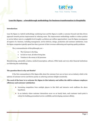 Page 1
Lean Six Sigma – a breakthrough methodology for business transformation in Hospitality
Introduction:
Lean Six Sigma is a hybrid methodology combining Lean and Six Sigma to enable a customer focused and data driven
approach towards process improvement by reducing waste. The improvement methodology enables to reduce product
or service failure rates to a negligible level (roughly 3.4 failures per million opportunities). Lean Six Sigma encompasses
all aspects of a business, including management, service delivery, design, production and customer satisfaction. Lean
Six Sigma companies typically spend less than 5 percent of their revenues addressing and repairing quality problems.
The 3 commandments of this philosophy are: -
 The Customer is the King
 In God we trust, all others bring data
 Variation is the enemy of all processes
Manufacturing, automobile, aviation, medical transcription, software, ITES, banks and even other financial institutions
are following this methodology.
The question then is why not Hotels?
If the first commandment of Six Sigma talks about the customer how can we leave out an industry which is the
epitome of customer service and thrives purely on achieving customer delight consistently.
The need of the hour is to welcome Six Sigma in this industry and utilize the skill to enhance employee
efficiency and customer satisfaction
Increasing competition from multiple players in this field and intensive work reaffirms the above
hypothesis.
In an industry where customer interactions occur on an hourly basis, each customer touch point is
critical for building personalized service credibility and developing customer affinity.
 